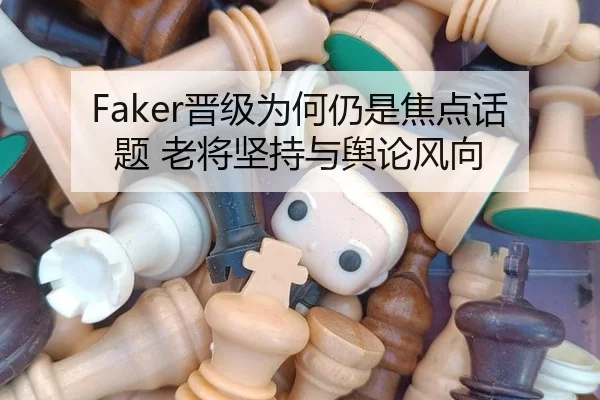 Faker晋级为何仍是焦点话题 老将坚持与舆论风向